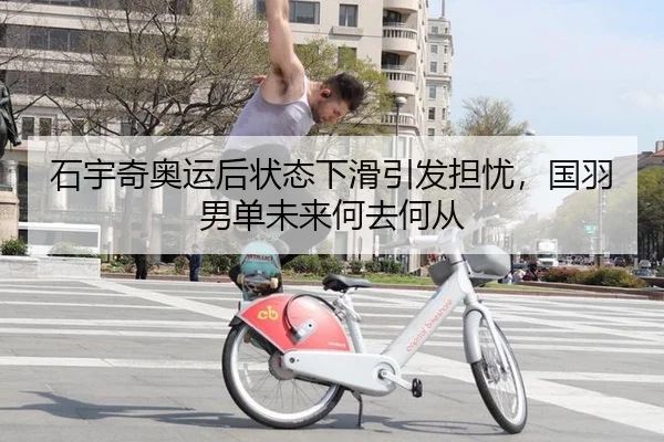 石宇奇奥运后状态下滑引发担忧，国羽男单未来何去何从