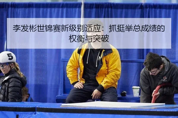 李发彬世锦赛新级别适应：抓挺举总成绩的权衡与突破