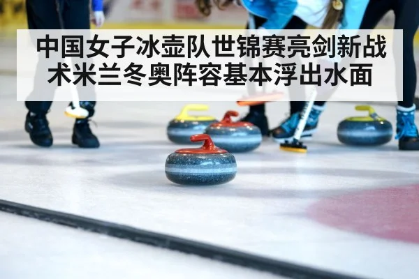 中国女子冰壶队世锦赛亮剑新战术米兰冬奥阵容基本浮出水面