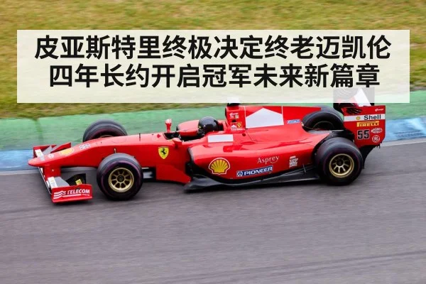 皮亚斯特里终极决定终老迈凯伦四年长约开启冠军未来新篇章
